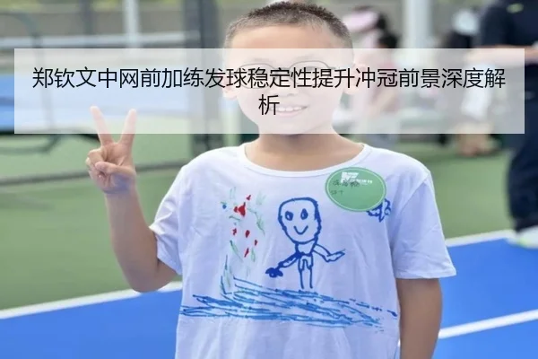 郑钦文中网前加练发球稳定性提升冲冠前景深度解析
